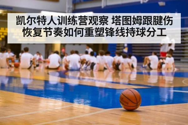 凯尔特人训练营观察 塔图姆跟腱伤恢复节奏如何重塑锋线持球分工