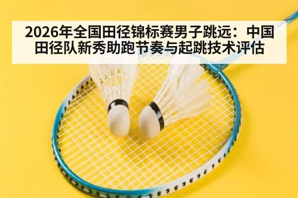 2026年全国田径锦标赛男子跳远：中国田径队新秀助跑节奏与起跳技术评估