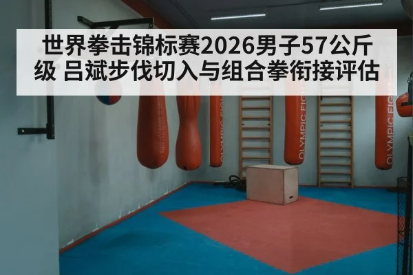 世界拳击锦标赛2026男子57公斤级 吕斌步伐切入与组合拳衔接评估
