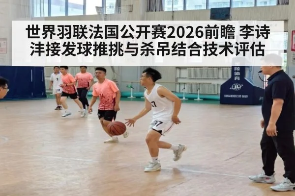 世界羽联法国公开赛2026前瞻 李诗沣接发球推挑与杀吊结合技术评估